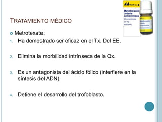 TRATAMIENTO MÉDICO
 Metrotexate:
1. Ha demostrado ser eficaz en el Tx. Del EE.
2. Elimina la morbilidad intrínseca de la Qx.
3. Es un antagonista del ácido fólico (interfiere en la
síntesis del ADN).
4. Detiene el desarrollo del trofoblasto.
 