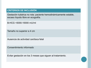 CRITERIOS DE INCLUSIÓN
Gestación tubárica no rota: paciente hemodinámicamente estable,
escaso líquido libre en ecografía.
Β-HCG <5000-10000 mU/ml
Tamaño no superior a 4 cm
Ausencia de actividad cardíaca fetal
Consentimiento informado
Evitar gestación en los 3 meses que siguen al tratamiento.
 