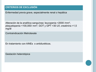 CRITERIOS DE EXCLUSIÓN
Enfermedad previa grave, especialmente renal o hepática
Alteración de la analítica sanguínea: leucopenia <2000 /mm³,
plaquetopenia <100,000/ mm³, GOT y GPT >30 U/l, creatinina >1,5
mg/dl
Contraindicación Metrotexate
En tratamiento con AINEs o antidiuréticos.
Gestación heterotópica
 