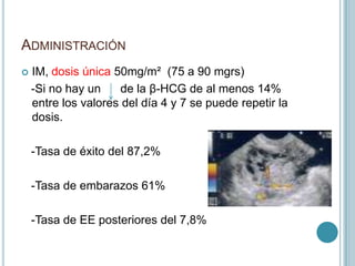 ADMINISTRACIÓN
 IM, dosis única 50mg/m² (75 a 90 mgrs)
-Si no hay un de la β-HCG de al menos 14%
entre los valores del día 4 y 7 se puede repetir la
dosis.
-Tasa de éxito del 87,2%
-Tasa de embarazos 61%
-Tasa de EE posteriores del 7,8%
 