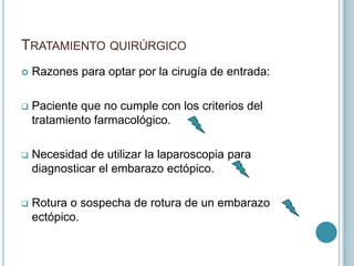 TRATAMIENTO QUIRÚRGICO
 Razones para optar por la cirugía de entrada:
 Paciente que no cumple con los criterios del
tratamiento farmacológico.
 Necesidad de utilizar la laparoscopia para
diagnosticar el embarazo ectópico.
 Rotura o sospecha de rotura de un embarazo
ectópico.
 