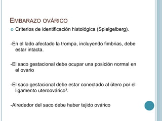 EMBARAZO OVÁRICO
 Criterios de identificación histológica (Spielgelberg).
-En el lado afectado la trompa, incluyendo fimbrias, debe
estar intacta.
-El saco gestacional debe ocupar una posición normal en
el ovario
-El saco gestacional debe estar conectado al útero por el
ligamento uteroovárico³.
-Alrededor del saco debe haber tejido ovárico
 