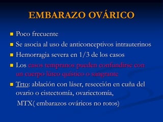 EMBARAZO OVÁRICO
 Poco frecuente
 Se asocia al uso de anticonceptivos intrauterinos
 Hemorragia severa en 1/3 de los casos
 Los casos tempranos pueden confundirse con
un cuerpo lúteo quístico o sangrante
 Trto: ablación con láser, resección en cuña del
ovario o cistectomía, ovariectomía,
MTX( embarazos ováricos no rotos)
 