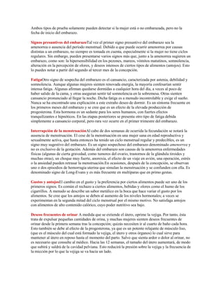Ambos tipos de prueba solamente pueden detectar si la mujer está o no embarazada, pero no la
fecha de inicio del embarazo.

Signos presuntivos del embarazoTal vez el primer signo presuntivo del embarazo sea la
amenorrea o ausencia del período menstrual. Debido a que puede ocurrir amenorrea por causas
distintas a un embarazo, no siempre es tomada en cuenta, especialmente si la mujer no tiene ciclos
regulares. Sin embargo, pueden presentarse varios signos más que, junto a la amenorrea sugieren un
embarazo, como son: la hipersensibilidad en los pezones, mareos, vómitos matutinos, somnolencia,
alteración en la percepción de olores, y deseos intensos de ciertos tipos de alimentos (antojos). Esto
lo puedes notar a partir del segundo al tercer mes de la concepción.

FatigaOtro signo de sospecha del embarazo es el cansancio, caracterizada por astenia, debilidad y
somnolencia. Aunque algunas mujeres sienten renovada energía, la mayoría confesarían sentir
intensa fatiga. Algunas afirman quedarse dormidas a cualquier hora del día, a veces al poco de
haber salido de la cama, y otras aseguran sentir tal somnolencia en la sobremesa. Otras sienten
cansancio pronunciado al llegar la noche. Dicha fatiga es a menudo incontrolable y exige el sueño.
Nunca se ha encontrado una explicación a este extraño deseo de dormir. Es un síntoma frecuente en
los primeros meses del embarazo y se cree que es un efecto de la elevada producción de
progesterona. Esta hormona es un sedante para los seres humanos, con fuertes efectos
tranquilizantes e hipnóticos. En las etapas posteriores se presenta otro tipo de fatiga debida
simplemente a cansancio corporal, pero rara vez ocurre en el primer trimestre del embarazo.

Interrupción de la menstruaciónAl cabo de dos semanas de ocurrida la fecundación se notará la
ausencia de menstruación. El cese de la menstruación en una mujer sana en edad reproductiva y
sexualmente activa, que hasta entonces ha tenido un ciclo menstrual regular y predecibles, es un
signo muy sugestivo del embarazo. Es un signo sospechoso del embarazo denominado amenorrea y
no es exclusivo de la gestación. Además del embarazo son causas de la amenorrea enfermedades
físicas (algunas de cierta gravedad, como tumores del ovario, trastornos de la glándula tiroides y
muchas otras), un choque muy fuerte, anorexia, el efecto de un viaje en avión, una operación, estrés
o la ansiedad pueden retrasar la menstruación.En ocasiones, después de la concepción, se observan
uno o dos episodios de hemorragia uterina que simulan la menstruación y se confunden con ella. Es
denominado signo de Long-Evans y es más frecuente en multíparas que en primo gestas.

Gustos y antojosEl cambio en el gusto y la preferencia por ciertos alimentos puede ser uno de los
primeros signos. Es común el rechazo a ciertos alimentos, bebidas y olores como el humo de los
cigarrillos. A menudo se describe un sabor metálico en la boca que hace variar el gusto por los
alimentos. Se cree que los antojos se deben al aumento de los niveles hormonales; a veces se
experimentan en la segunda mitad del ciclo menstrual por el mismo motivo. No satisfaga antojos
con alimentos de alto contenido calórico, cuyo poder nutritivo sea bajo.

Deseos frecuentes de orinar A medida que se extiende el útero, oprime la vejiga. Por tanto, ésta
trata de expulsar pequeñas cantidades de orina, y muchas mujeres sienten deseos frecuentes de
orinar desde la primera semana tras la concepción; quizás necesiten ir al cuarto de baño cada hora.
Esto también se debe al efecto de la progesterona, ya que es un potente relajante de músculo liso,
(que es el músculo del cual está formado la vejiga, el útero y otros órganos) lo cual sirve para
mantener al útero en reposo hasta el momento del parto. Salvo que sienta ardor o dolor al orinar, no
es necesario que consulte al médico. Hacia las 12 semanas, el tamaño del útero aumentará, de modo
que subirá y saldrá de la cavidad pelviana. Esto reducirá la presión sobre la vejiga y la frecuencia de
la micción por lo que la vejiga se va hacia un lado.
 