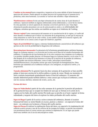 Cambios en las mamasOcurre congestión y turgencia en los senos debido al factor hormonal y la
aparición del calostro. Puede aparecer en etapas precoces de la gestación por el aumento de la
prolactina, entre otras hormonas. Las areolas se vuelven más sensibles e híper alimentación.

Manifestaciones cutáneas Existe una híper alimentación de ciertas áreas de la piel durante el
embarazo. Aparecen también en algunas embarazadas estrías abdominales y a nivel de las mamas.
En otras pacientes se nota la aparición de cloasmas a nivel de la piel de la cara. Estas híper
alimentación pueden presentarse con uso de anticonceptivos orales y en enfermedades del
colágeno, mientras que las estrías son también un signo en el síndrome de Cushing.

Mucosa vaginal Como consecuencia del aumento en la vascularización de la vagina y el cuello del
útero durante el embarazo por el efecto vas clerizonte de la progesterona, se nota que la mucosa de
estas estructuras se vuelve de un color violeta. A este cambio azulado de la mucosa vaginal y del
cuello del útero se lo conoce como el signo de Chadwick -jaqueline.

Signos de probabilidad Son signos y síntomas fundamentalmente característicos del embarazo que
aportan un alto nivel de probabilidad al diagnóstico del embarazo.

Determinaciones hormonales La presencia de la hormona gonadotropina catiónica humana
(haga) en el plasma materno y su excreción por la orina son la base de los estudios hormonales del
embarazo. La producción de esta hormona por el sin sitio comienza muy temprano en el embarazo.
Las pruebas sensibles pueden detectar a la hormona haga en el plasma materno o en la orina 9 o 10
días después de la ovulación.Esta hormona es la base de la mayoría de las pruebas de embarazo,
aunque pueden usar técnicas diferentes, como el radio, anticuerpos monoclonales,
inmundofluorescencia y las pruebas caseras que usan el principio de hemaglutinación. Otras
hormonas que aumentan con el embarazo incluyen a los estrógenos, en especial el estrilo, y la
progesterona.

Tamaño abdominal Por lo general, hacia las doce semanas de la gestación se hace posible
palpar el útero por encima de la sínfisis púbica o monte de venus. Desde ese momento, el
útero continúa aumentando gradualmente hasta el final del embarazo. El aumento del
tamaño abdominal puede también deberse a otras causas que excluyen al embarazo, como
son los miomas uterinos, tumores de ovario, ascitis, etc.

Formas del útero

Signo de Noble-BudínA partir de las ocho semanas de la gestación la presión del producto
de la gestación hace que se ocupen los fondos de saco que se forman en la unión de la
vagina con los lados del cuello uterino De modo que se percibe en el tacto vaginal, la forma
redondeada y turgente del útero al explorar los lados profundos del cuello uterino.

Signo de HogarA partir de la sexta a octava semana del embarazo, durante el examen
bimanual del útero se siente blando en exceso, pastoso y elástico—en especial el istmo del
útero—en contraste con la dureza y firmeza del cuello uterino.
Signo de PiscaseAl realizar la exploración física del útero, en especial si la implantación del
embrión ocurrió cercano a uno de los orificios de las trompas de Falopio, se percibe una asimetría
con prominencia hacia el cuerno uterino que sostiene la implantación. Es un signo que puede
observarse también con el uso de anticonceptivos orales.
 