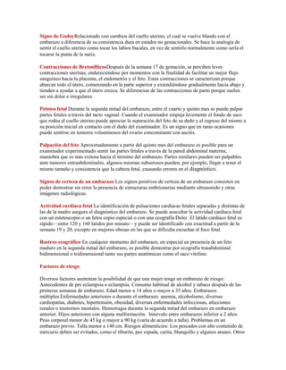Signo de GodoyRelacionado con cambios del cuello uterino, el cual se vuelve blando con el
embarazo a diferencia de su consistencia dura en estados no gestacionales. Se hace la analogía de
sentir el cuello uterino como tocar los labios bucales, en vez de sentirlo normalmente como sería el
tocarse la punta de la nariz.

Contracciones de BretonHicosDespués de la semana 17 de gestación, se perciben leves
contracciones uterinas, endureciéndose por momentos con la finalidad de facilitar un mejor flujo
sanguíneo hacia la placenta, el endometrio y el feto. Estas contracciones se caracterizan porque
abarcan todo el útero, comenzando en la parte superior y extendiéndose gradualmente hacia abajo y
tienden a ayudar a que el útero crezca. Se diferencian de las contracciones de parto porque suelen
ser sin dolor e irregulares.

Peloteo fetal Durante la segunda mitad del embarazo, entre el cuarto y quinto mes se puede palpar
partes fetales a través del tacto vaginal. Cuando el examinador empuja levemente el fondo de saco
que rodea al cuello uterino puede apreciar la separación del feto de su dedo y el regreso del mismo a
su posición inicial en contacto con el dedo del examinador. Es un signo que en raras ocasiones
puede sentirse en tumores voluminosos del ovario concomitante con ascitis.

Palpación del feto Aproximadamente a partir del quinto mes del embarazo es posible para un
examinador experimentado sentir las partes fetales a través de la pared abdominal materna,
maniobra que es más exitosa hacia el término del embarazo. Partes similares pueden ser palpables
ante tumores entraabdominales, algunos miomas subserosos pueden, por ejemplo, llegar a tener el
mismo tamaño y consistencia que la cabeza fetal, causando errores en el diagnóstico.

Signos de certeza de un embarazo Los signos positivos de certeza de un embarazo consisten en
poder demostrar sin error la presencia de estructuras embrionarias mediante ultrasonido y otras
imágenes radiológicas.

Actividad cardíaca fetal La identificación de pulsaciones cardíacas fetales separadas y distintas de
las de la madre asegura el diagnóstico del embarazo. Se puede auscultar la actividad cardíaca fetal
con un estetoscopio o un fetos copio especial o con una ecografía Doler. El latido cardíaco fetal es
rápido—entre 120 y 160 latidos por minuto—y puede ser identificado con exactitud a partir de la
semana 19 y 20, excepto en mujeres obesas en las que se dificulta escuchar el foco fetal.

Rastreo ecográfico En cualquier momento del embarazo, en especial en presencia de un feto
maduro en la segunda mitad del embarazo, es posible demostrar por ecografía trasabdominal
bidimensional o tridimensional tanto sus partes anatómicas como el saco vitelino.

Factores de riesgo

Diversos factores aumentan la posibilidad de que una mujer tenga un embarazo de riesgo:
Antecedentes de pre eclampsia o eclampsia. Consumo habitual de alcohol y tabaco después de las
primeras semanas de embarazo. Edad menor a 14 años o mayor a 35 años. Embarazos
múltiples.Enfermedades anteriores o durante el embarazo: anemia, alcoholismo, diversas
cardiopatías, diabetes, hipertensión, obesidad, diversas enfermedades infecciosas, afecciones
renales o trastornos mentales. Hemorragia durante la segunda mitad del embarazo en embarazo
anterior. Hijos anteriores con alguna malformación. Intervalo entre embarazos inferior a 2 años.
Peso corporal menor de 45 kg o mayor a 90 kg (varía de acuerdo a talla). Problemas en un
embarazo previo. Talla menor a 140 cm. Riesgos alimenticios: Los pescados con alto contenido de
mercurio deben ser evitados, como el tiburón, pez espada, carita, blanquillo y algunos atunes. Otros
 