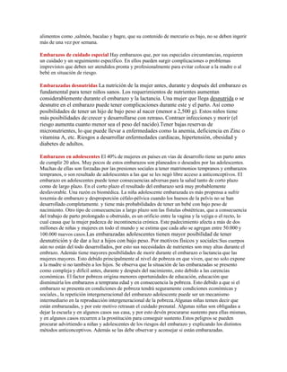 alimentos como ,salmón, bacalao y bagre, que su contenido de mercurio es bajo, no se deben ingerir
más de una vez por semana.

Embarazos de cuidado especial Hay embarazos que, por sus especiales circunstancias, requieren
un cuidado y un seguimiento específico. En ellos pueden surgir complicaciones o problemas
imprevistos que deben ser atendidos pronta y profesionalmente para evitar colocar a la madre o al
bebé en situación de riesgo.

Embarazadas desnutridas La nutrición de la mujer antes, durante y después del embarazo es
fundamental para tener niños sanos. Los requerimientos de nutrientes aumentan
considerablemente durante el embarazo y la lactancia. Una mujer que llega desnutrida o se
desnutre en el embarazo puede tener complicaciones durante este y el parto. Así como
posibilidades de tener un hijo de bajo peso al nacer (menor a 2,500 g). Estos niños tiene
más posibilidades de:crecer y desarrollarse con retraso. Contraer infecciones y morir (el
riesgo aumenta cuanto menor sea el peso del nacido).Tener bajas reservas de
micronutrientes, lo que puede llevar a enfermedades como la anemia, deficiencia en Zinc o
vitamina A, etc. Riesgos a desarrollar enfermedades cardíacas, hipertensión, obesidad y
diabetes de adultos.

Embarazos en adolescentes El 40% de mujeres en países en vías de desarrollo tiene un parto antes
de cumplir 20 años. Muy pocos de estos embarazos son planeados o deseados por las adolescentes.
Muchas de ellas son forzadas por las presiones sociales a tener matrimonios tempranos y embarazos
tempranos, o son resultado de adolescentes a las que se les negó libre acceso a anticonceptivos. El
embarazo en adolescentes puede tener consecuencias adversas para la salud tanto de corto plazo
como de largo plazo. En el corto plazo el resultado del embarazo será muy probablemente
desfavorable. Una razón es biomédica. La niña adolescente embarazada es más propensa a sufrir
toxemia de embarazo y desproporción céfalo-pélvica cuando los huesos de la pelvis no se han
desarrollado completamente. y tiene más probabilidades de tener un bebé con bajo peso de
nacimiento. Otro tipo de consecuencias a largo plazo son las fístulas obstétricas, que a consecuencia
del trabajo de parto prolongado u obstruido, es un orificio entre la vagina y la vejiga o el recto, lo
cual causa que la mujer padezca de incontinencia crónica. Este padecimiento afecta a más de dos
millones de niñas y mujeres en todo el mundo y se estima que cada año se agregan entre 50.000 y
100.000 nuevos casos.Las embarazadas adolescentes tienen mayor posibilidad de tener
desnutrición y de dar a luz a hijos con bajo peso. Por motivos físicos y sociales:Sus cuerpos
aún no están del todo desarrollados, por esto sus necesidades de nutrientes son muy altas durante el
embrazo. Además tiene mayores posibilidades de morir durante el embarazo o lactancia que las
mujeres mayores. Esto debido principalmente al nivel de pobreza en que viven, que no solo expone
a la madre si no también a los hijos. Se observa que la situación de las embarazadas se presento
como compleja y difícil antes, durante y después del nacimiento, esto debido a las carencias
económicas. El factor pobreza origina menores oportunidades de educación, educación que
disminuiría los embarazos a temprana edad y en consecuencia la pobreza. Esto debido a que si el
embarazo se presenta en condiciones de pobreza tendrá seguramente condiciones económicas y
sociales., la repetición intergeneracional del embarazo adolescente puede ser un mecanismo
intermediario en la reproducción intergeneracional de la pobreza.Algunas niñas temen decir que
están embarazadas, y por este motivo retrasan el cuidado prenatal. Algunas niñas son obligadas a
dejar la escuela y en algunos casos sus casa, y por esto devén procurarse sustento para ellas mismas,
y en algunos casos recurren a la prostitución para conseguir sustento.Estos peligros se pueden
procurar advirtiendo a niñas y adolescentes de los riesgos del embarazo y explicando los distintos
métodos anticonceptivos. Además se las debe observar y aconsejar si están embarazadas.
 