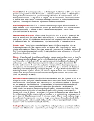 Anemia El estado de anemia ya existente no es obstáculo para el embarazo: un 20% de las mujeres
pueden estar algo anémicas antes de concebir. La forma más común de anemia se debe a la pérdida
de sangre durante la menstruación, y es una anemia por deficiencia de hierro (cuando el nivel de
hemoglobina es inferior a 12,8 g/100 ml de sangre). Antes de concebir sería conveniente consultar
al médico, quien podrá corregir fácilmente la anemia por deficiencia de hierro con un tratamiento
específico. También podrá aumentar la ingestión de alimentos ricos en hierro.

Hemorragia preparto Antes de las 24 semanas, una hemorragia vaginal puede desembocar en
aborto. Después, el feto se considera viable, es decir que podría sobrevivir fuera del útero materno.
La hemorragia tras las 24 semanas se conoce como hemorragia preparto, y las dos causas
principales proceden de la placenta.

Desprendimiento de placenta Si la placenta se desprende del útero, se producirá hemorragia. La
sangre se acumula hasta derramarse por el cuello del útero, y va acompañado de dolor intenso y
contracciones uterinas. Se considera una urgencia obstétrica, ya que pone en peligro la vida tanto de
la madre como la del feto y solo en casos muy especiales no termina en cesárea de urgencia.

Placenta previa Cuando la placenta está adherida a la parte inferior de la pared del útero, se
denomina placenta previa. Si se encuentra total o parcialmente sobre el cuello uterino, puede
resultar peligrosa durante el parto, al provocar hemorragia e interrumpir la circulación sanguínea del
feto. El problema se detecta con ultrasonido. Si se produce hemorragia, la ingresarán en el hospital
y el niño nacerá mediante cesárea.

Diabetes Si la embarazada tiene diabetes mellitus debe asegurarse de tener bajo control su situación
antes de quedarse embarazada, para que las posibilidades de tener un hijo sano y un parto normal
sean lo más altas posibles. Es probable que necesite una mayor cantidad de insulina durante el
embarazo por lo cual debe realizarse un seguimiento médico estricto, para el seguimiento del
bienestar fetal, monitoreo de los niveles de glicemia y manejo dietético. Hay mujeres a quienes se
les diagnostica diabetes mellitus gestacional, un tipo de diabetes que se desarrolla sólo durante el
embarazo y que suele desaparecer poco después del parto. Los riesgos de este tipo de diabetes son
menores y raramente se precisa insulina; con reducir la ingesta de azúcar suele ser suficiente. La
complicación principal en los hijos de madres con diabetes gestacional es la macrostomia fetal
(niños con peso mayor de 4 kilos)

Embarazo ectópico El embarazo ectópico se desarrolla fuera del útero, por lo general en una de las
trompas de Falopio, pero puede ser también en los ovarios, en el cuello uterino, o en órganos
entraabdominales. Puede provocar dolor abdominal por el crecimiento del embrión en la trompa o
por una hemorragia abdominal interna. Desgraciadamente, es difícil diagnosticar un embarazo
ectópico y todavía hay mujeres que mueren como consecuencia de ello. Hay una serie de
condicionantes que favorecen el aumento de riesgo de padecer embarazos ectópicos. Entre ellos,
una historia anterior de infección pélvica, el uso de un dispositivo intrauterino contraceptivo
(aunque no la espiral de Mirona) y un embarazo ectópico previo. Las mujeres que reúnan alguno de
los condicionantes referidos son controladas de inmediato en un centro maternal para asegurarse de
que el desarrollo del embarazo es normal. El embarazo ectópico debe ser tratado mediante cirugía o
con un fármaco. Las operaciones consisten en cirugía laparoscópica o abierta, dependiendo de las
circunstancias y de las condiciones de la madre, y suelen conllevar la extirpación de la trompa
afectada. Suelen causar una reducción de la fertilidad.

Cardiopatía La mayoría de las mujeres con problemas cardiológicos llevan un embarazo perfecto,
aunque a veces deban recurrir a los antibióticos para proteger sus arterias en el momento de dar a
 