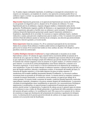 luz. Si padece alguna cardiopatía importante, el cardiólogo se encargará de comunicárselo. Las
mujeres con marcapasos, un trasplante de corazón y otra operación coronaria pueden llevar un
embarazo seguro y normal. Las que presenten anormalidades musculares deben consultarlo antes de
quedarse embarazadas.

Hipertensión Importación gestacional, es la aparición de hipertensión por encima de 140/90 mkg,
en una gestante sin diagnóstico previo, después de las 20 semanas de embarazo. Si existe
hipertensión previa al embarazo, requiere chequeo médico y tratamiento antes de la
gestación. Posiblemente requiera cambio de fármacos y un seguimiento de la función renal.
Con el seguimiento adecuado es factible tener un embarazo y porto normales. Si durante el
embarazo desarrolla hipertensión gestacional, puede requerir tratamiento ambulatorio u
hospitalario, dependiendo de la severidad. En ocasiones se requiere adelantar el parto, mediante
inducción o cesárea, para prevenir complicaciones para la madre y el feto. Un aumento de la presión
arterial al final del embarazo puede ser síntoma de pre eclampsia, una afección que potencialmente
amenaza la vida de la gestante y el recién nacido.

Datos importantes Entre las semanas 18 y 20 se comienza la percepción de los movimientos
fetales.En la semana 38 de embarazo el médico podrá realizar un diagnóstico de estrechez
pélvica.En la semana 20 el corazón fetal tendrá un ritmo cardíaco de entre 110-160 ppm el cuál se
percibirá a través de estetoscopio.

Cambios fisiológicos durante el embarazo La mujer embarazada se encuentra en un estado
hipovolémico crónico. El volumen de agua corporal total se incrementa debido al aumento de la
retención de sal y agua por los riñones. Esta mayor cantidad de agua ocasiona dilución de la sangre,
lo que explicaría la anemia fisiológica propia del embarazo que persiste durante todo el embarazo.
El aumento del volumen sanguíneo causa un aumento en el gasto cardiaco, el volumen urinario y el
peso materno. La acción de la ciertas prostaglandinas causa bronco dilatación y aumento en la
frecuencia respiratoria. A nivel renal se ve una leve disminución en la depuración de creatinina, y
otros metabolitos. El peso de la madre durante el embarazo aumenta a expensas del peso del feto, el
peso del líquido amniótico, placenta y membranas ovulares, el incremento del tamaño del útero, la
retención de líquidos maternos y el inevitable depósito de grasa en tejidos maternos. El
metabolismo de la madre también incrementa durante el embarazo. La frecuencia cardíaca
incrementa hasta un promedio de 90 latidos por minuto. La tensión arterial se mantiene constante o
a menudo levemente disminuida. La resistencia venosa aumenta, en especial por debajo de la
cintura gestante. El corazón tiende a aumentar de tamaño, condición llamada hipertrofia ventricular
especialmente izquierda y desaparece a las pocas semanas después del alumbramiento. La presencia
circulante de prostaglandinas causa vasodilatación en oposición a los vasoconstrictores fisiológicos
angiotensina y noradrenalina, en especial porque la angiotensina II aumenta para mantener la
presión arterial normal. La hipertensión y la aparición de edema son por lo general signos de alarma
en el embarazo.La tasa o índice de filtrado glomerular y la perfusión del riñón aumentan a expensas
del aumento del gasto cardíaco y la vasodilatación renal. Ello causa un leve aumento de los valores
de creatinina en sangre por disminución del aclaramiento de creatinina e igualmente de nitrógeno
ureico. La disminución de la presión parcial de dióxido de carbono en la sangre materna causa un
aumento en la excreción renal de bicarbonato
 