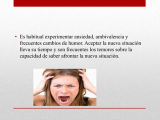 • Es habitual experimentar ansiedad, ambivalencia y
frecuentes cambios de humor. Aceptar la nueva situación
lleva su tiempo y son frecuentes los temores sobre la
capacidad de saber afrontar la nueva situación.
 