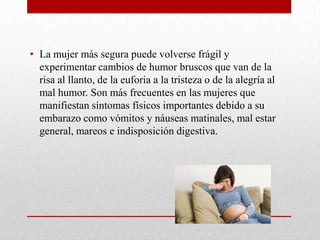 • La mujer más segura puede volverse frágil y
experimentar cambios de humor bruscos que van de la
risa al llanto, de la euforia a la tristeza o de la alegría al
mal humor. Son más frecuentes en las mujeres que
manifiestan síntomas físicos importantes debido a su
embarazo como vómitos y náuseas matinales, mal estar
general, mareos e indisposición digestiva.
 
