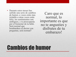 Cambios de humor
• Durante estos meses has
sufrido una serie de cambios
de humor, a veces estás mas
irritable u otras veces estás
feliz, los sentimientos son
ambiguos, y te preocuparás
por el bienestar de tu bebé.
Será normal que
bombardees al doctor con
preguntas, será normal?
Caro que es
normal, lo
importante es que
no te angusties y
disfrutes de tu
embarazo!
 