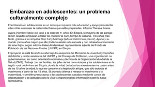 Embarazo en adolescentes: un problema
culturalmente complejo
El embarazo en adolescentes es un tema que requiere más educación y apoyo para alentar
a las niñas a retrasar la maternidad hasta que estén preparadas. Informa Theresa Braine.
Ayana (nombre ficticio) se casó a la edad de 11 años. En Etiopía, la mayoría de las parejas
recién casadas empiezan a tratar de concebir al poco tiempo de casarse. Tres años más
tarde, gracias a la campaña Stop Early Marriage (Alto al matrimonio precoz), Ayana y su
marido (cinco años mayor que ella) todavía asisten a la escuela y han retrasado el momento
de tener hijos, según informa Helen Amdemikael, representante adjunta del Fondo de
Población de las Naciones Unidas (UNFPA) en Etiopía.
El proyecto se está llevando a cabo bajo los auspicios del Ministerio de Juventud y Deportes
del distrito y recibe asistencia del UNFPA y del Consejo de Población, una organización no
gubernamental, así como orientación normativa y técnica de la Organización Mundial de la
Salud (OMS). Trabaja con las familias, los jefes de las comunidades y los adolescentes en la
región rural de Amhara en Etiopía, donde la mitad de todas las adolescentes se casan antes
de los 15 años de edad, lo que es contrario a la legislación etíope, que sólo autoriza el
matrimonio a partir de los 18 años. El proyecto alienta a retrasar el matrimonio y la
maternidad, y también presta apoyo a las adolescentes casadas mediante cursos de
alfabetización y de aptitudes para la vida y proporcionando información sobre la salud
reproductiva.
 
