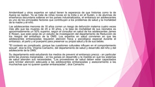 Amdemikael y otros expertos en salud tienen la esperanza de que historias como la de
Ayana se repitan. Ya se trate de niñas novias en la India o en el Sudán, o de alumnas de
enseñanza secundaria solteras en los países industrializados, el embarazo en adolescentes
es uno de los principales factores que contribuyen a los problemas de salud y la mortalidad
de la madre y el niño.
Las adolescentes menores de 16 años corren un riesgo de defunción materna cuatro veces
más alto que las mujeres de 20 a 30 años, y la tasa de mortalidad de sus neonatos es
aproximadamente un 50% superior, según el consultor en salud de los adolescentes James
E Rosen, que está cargo de un estudio de investigación del departamento de Reducción de
los riesgos del embarazo de la OMS. Los expertos en salud convienen en que las
adolescentes embarazadas requieren atención física y psicológica especial durante el
embarazo, el parto y el puerperio para preservar su propia salud y la de sus bebés.
"El contexto es complicado, porque las cuestiones culturales influyen en el comportamiento
sexual", dice la Dra. Virginia Camacho, del departamento de salud y desarrollo del niño y del
adolescente de la OMS.
Su departamento está estudiando los medios de prevenir el embarazo precoz - en particular
entre las jóvenes marginadas - en los países en desarrollo y la medida en qué los sistemas
de salud atienden sus necesidades. "Los proveedores de salud deben estar capacitados
para brindar atención adecuada a las adolescentes embarazadas y asesoramiento a las
muchachas que no quieren quedar embarazadas", dice Camacho.
 