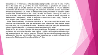 Se estima que 16 millones de niñas de edades comprendidas entre los 15 y los 19 años
dan a luz cada año, y un 95% de esos nacimientos se producen en países en
desarrollo, según el estudio realizado por Rosen. Esto representa el 11% de todos los
nacimientos en el mundo. Sin embargo, los promedios mundiales ocultan importantes
diferencias regionales. Los partos en adolescentes como porcentaje de todos los partos
oscilan entre alrededor del 2% en China y el 18% en América Latina y el Caribe. En
todo el mundo, siete países representan por sí solos la mitad de todos los partos en
adolescentes: Bangladesh, Brasil, la República Democrática del Congo, Etiopía, la
India, Nigeria y los Estados Unidos de América.
La Dra. Valentina Baltag, funcionaria médica de la OMS que trabaja en el tema de la
salud de los adolescentes, dice que se necesita más información para orientar a este
grupo de edad con programas adecuados: "No sabemos en qué grado los adolescentes
buscan atención sanitaria y no tenemos datos desglosados por edad.“
Según el Dr. Monir Islam, director del departamento de Reducción de los riesgos del
embarazo, los programas de salud para madres y recién nacidos deben atender mejor
las necesidades de las madres jóvenes. "Reducir los riesgos del embarazo para las
adolescentes debe ser una prioridad clara para los países que se están esforzando por
alcanzar los Objetivos de Desarrollo del Milenio", dice.
 