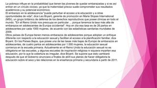 La pobreza influye en la probabilidad que tienen las jóvenes de quedar embarazadas y si es así
entran en un círculo vicioso, ya que la maternidad precoz suele comprometer sus resultados
académicos y su potencial económico.
El embarazo en la adolescencia "puede perturbar el acceso a la educación y a otras
oportunidades de vida", dice Leo Bryant, gerente de promoción en Marie Stopes International
(MSI), un grupo británico de defensa de los derechos reproductivos que posee clínicas en todo el
mundo. "En el Reino Unido nos preocupa en particular ... porque tenemos la tasa más alta de
embarazos en adolescentes de Europa occidental". Hoy en día esa tasa es de 26 partos en
adolescentes por cada 1000 mujeres, de acuerdo con las estadísticas sanitarias mundiales de
2009.
Otros países de Europa tienen menos embarazos de adolescentes porque adoptan un enfoque
diferente con respecto a la educación sexual y facilitan el acceso a la planificación familiar, dice
Bryant. En los Países Bajos, que posee una de las tasas más bajas de Europa de embarazos en
adolescentes, de cuatro partos en adolescentes por 1.000 mujeres, la educación sexual
comienza en la escuela primaria. Actualmente en el Reino Unido la educación sexual no es
obligatoria en las escuelas, y algunas escuelas de inspiración religiosa ni siquiera imparten esa
educación, por lo que la cobertura es irregular, dice Bryant. Se supone que esto cambiará
después de que el Gobierno anunciara a finales de abril sus planes de hacer obligatoria la
educación sobre el sexo y las relaciones en la enseñanza primaria y secundaria a partir de 2011.
 