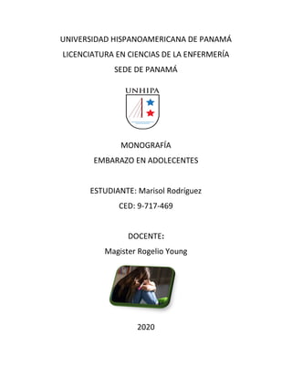 UNIVERSIDAD HISPANOAMERICANA DE PANAMÁ
LICENCIATURA EN CIENCIAS DE LA ENFERMERÍA
SEDE DE PANAMÁ
MONOGRAFÍA
EMBARAZO EN ADOLECENTES
ESTUDIANTE: Marisol Rodríguez
CED: 9-717-469
DOCENTE:
Magister Rogelio Young
2020
 