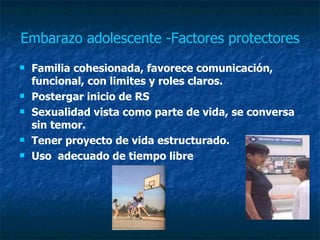 Embarazo adolescente -Factores protectores Familia cohesionada, favorece comunicación, funcional, con limites y roles claros.  Postergar inicio de RS  Sexualidad vista como parte de vida, se conversa sin temor. Tener proyecto de vida estructurado. Uso  adecuado de tiempo libre  