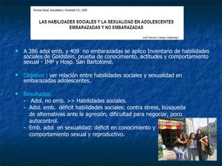 A 386 adol emb. y 409  no embarazadas se aplico Inventario de habilidades sociales de Goldstein, prueba de conocimiento, actitudes y comportamiento  sexual - IMP y Hosp. San Bartolomé. Objetivo  : ver relación entre habilidades sociales y sexualidad en embarazadas adolescentes. Resultados:  -  Adol. no emb. >> Habilidades sociales.  -  Adol. emb.  déficit habilidades sociales: contra stress, búsqueda  de alternativas ante la agresión, dificultad para negociar, poco  autocontrol. -  Emb. adol  en sexualidad: déficit en conocimiento y  comportamiento sexual y reproductivo.  