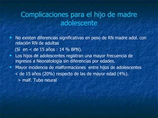 Complicaciones para el hijo de madre adolescente No existen diferencias significativas en peso de RN madre adol. con relación RN de adultas (Sí  en < de 15 años : 14 % BPN).  Los hijos de adolescentes registran una mayor frecuencia de ingresos a Neonatología sin diferencias por edades.   Mayor incidencia de malformaciones  entre hijos de adolescentes  < de 15 años (20%) respecto de las de mayor edad (4%). > malf. Tubo neural 
