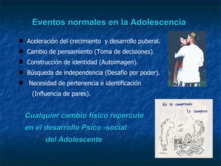 Eventos normales en la Adolescencia Aceleración del crecimiento  y desarrollo puberal. Cambio de pensamiento (Toma de decisiones) .   Construcción de identidad (Autoimagen). Búsqueda de independencia (Desafío por poder).  Necesidad de pertenencia e identificación   (Influencia de pares). Cualquier cambio físico repercute  en el desarrollo Psico -social  del Adolescente 