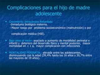 Complicaciones para el hijo de madre adolescente Crecimiento Intrauterino Retardado   -Inmadurez biológica materna. - Mayor riesgo por  problema socioeconómico (malnutrición) o por  complicación médica (HIE).  Bajo peso al nacer:  asociado a aumento de morbilidad perinatal e infantil y  deterioro del desarrollo físico y mental posterior,  mayor mortalidad en < 1 a,  mayor complicación con infecciones MORTALIDAD PERINATAL:  elevada entre las adolescentes, disminuyendo con la edad (39,4% hasta los 16 años y 30,7% entre las mayores de 19 años). 