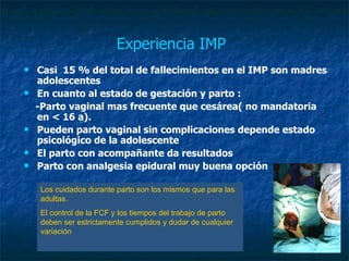 Experiencia IMP   Casi  15 % del total de fallecimientos en el IMP son madres adolescentes En cuanto al estado de gestación y parto : -Parto vaginal mas frecuente que cesárea( no mandatoria en < 16 a). Pueden parto vaginal sin complicaciones depende estado  psicológico de la adolescente El parto con acompañante da resultados Parto con analgesia epidural muy buena opción Los cuidados durante parto son los mismos que para las adultas. El control de la FCF y los tiempos del trabajo de parto deben ser estrictamente cumplidos y dudar de cualquier variación 