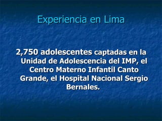 Experiencia en Lima 2,750 adolescentes  captadas en la Unidad de Adolescencia del IMP, el Centro Materno Infantil Canto Grande, el Hospital Nacional Sergio Bernales.   