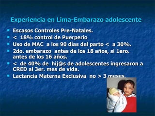 Experiencia en Lima-Embarazo adolescente   Escasos Controles Pre-Natales. <  18% control de Puerperio Uso de MAC  a los 90 días del parto <  a 30%. 2do. embarazo  antes de los 18 años, si 1ero.  antes de los 16 años. <  de 40% de  hij@s de adolescentes ingresaron a CRED al 3er. mes de vida. Lactancia Materna Exclusiva  no > 3 meses. 