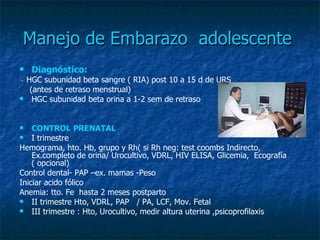 Manejo de Embarazo  adolescente   Diagnóstico:   -  HGC subunidad beta sangre ( RIA) post 10 a 15 d de URS  (antes de retraso menstrual)  HGC subunidad beta orina a 1-2 sem de retraso  CONTROL PRENATAL I trimestre Hemograma, hto. Hb, grupo y Rh( si Rh neg: test coombs Indirecto, Ex.completo de orina/ Urocultivo, VDRL, HIV ELISA, Glicemia,  Ecografía ( opcional) Control dental- PAP –ex. mamas -Peso Iniciar acido fólico Anemia: tto. Fe  hasta 2 meses postparto  II trimestre Hto, VDRL, PAP  / PA, LCF, Mov. Fetal  III trimestre : Hto, Urocultivo, medir altura uterina ,psicoprofilaxis  