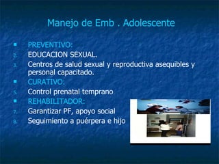 Manejo de Emb . Adolescente   PREVENTIVO: EDUCACION SEXUAL. Centros de salud sexual y reproductiva asequibles y personal capacitado. CURATIVO: Control prenatal temprano REHABILITADOR: Garantizar PF, apoyo social Seguimiento a puérpera e hijo 