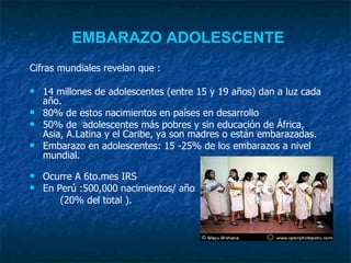EMBARAZO ADOLESCENTE   Cifras mundiales revelan que : 14 millones de adolescentes (entre 15 y 19 años) dan a luz cada año . 80% de estos nacimientos en países en desarrollo 50% de  adolescentes más pobres y sin educación de África, Asia, A.Latina y el Caribe, ya son madres o están embarazadas.  Embarazo en adolescentes: 15 -25% de los embarazos a nivel   mundial. Ocurre A 6to.mes IRS En Perú :500,000 nacimientos/ año  (20% del total ). 