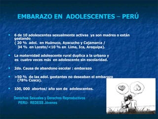 EMBARAZO EN  ADOLESCENTES  –  PERÚ  6 de 10 adolescentes sexualmente activas  ya son madres o están gestando  ( 20 %  adol.  en Huánuco, Ayacucho y Cajamarca /  34 %  en Loreto/<10 % en  Lima, Ica, Arequipa).  La maternidad adolescente rural duplica a la urbana y  es  cuatro veces más  en adolescente sin escolaridad.  2da. Causa de abandono escolar : embarazo  >50 %  de las adol. gestantes no deseaban el embarazo  (78% Cusco).  100, 000  abortos/ año son de  adolescentes. Derechos Sexuales y Derechos Reproductivos  PERU-  REDESS Jóvenes 