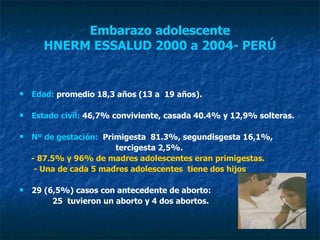 Embarazo adolescente HNERM ESSALUD 2000 a 2004- PERÚ Edad:  promedio 18,3 años (13 a  19 años). Estado civil:  46,7% conviviente, casada 40.4% y 12,9% solteras. Nº de gestación:   Primigesta  81.3%, segundisgesta 16,1%,  tercigesta 2,5%.  - 87.5% y 96% de madres adolescentes eran primigestas.  - Una de cada 5 madres adolescentes  tiene dos hijos 29 (6,5%) casos con antecedente de aborto: 25  tuvieron un aborto y 4 dos abortos. 
