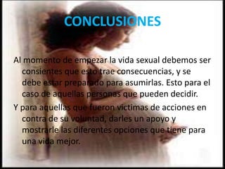 CONCLUSIONES
Al momento de empezar la vida sexual debemos ser
consientes que esto trae consecuencias, y se
debe estar preparado para asumirlas. Esto para el
caso de aquellas personas que pueden decidir.
Y para aquellas que fueron victimas de acciones en
contra de su voluntad, darles un apoyo y
mostrarle las diferentes opciones que tiene para
una vida mejor.
 