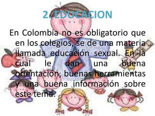 2. EDUCACION
En Colombia no es obligatorio que
en los colegios, se de una materia
llamada educación sexual. En la
cual le dan una buena
orientación, buenas herramientas
y una buena información sobre
este tema.
 