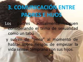 3. COMUNICACIÓN ENTRE
PADRES E HIJOS
Los padres actualmente siguen
considerando el tema de sexualidad
como un tabú
y sufren de “pena” al momento de
hablar sobre riesgos de empezar la
vida sexual temprana con sus hijos.
 