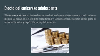 Efecto del embarazo adolescente
El efecto económico está estrechamente relacionado con el efecto sobre la educación e
incluye la exclusión del empleo remunerado y la subsistencia, mayores costos para el
sector de la salud y la pérdida de capital humano.
 