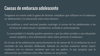 Causas de embarazo adolescente
Tengamos en cuenta toda la gama de factores complejos que influyen en el embarazo
en adolescentes y la interacción entre estos factores.
Las políticas a nivel nacional pueden restringir el acceso de las adolescentes a los
servicios de salud sexual y reproductiva, incluida la anticoncepción.
La comunidad o la familia pueden oponerse a que las niñas accedan a una educación
sexual completa u otra información sobre cómo prevenir el embarazo.
En el caso de las adolescentes particularmente las de menos de 15, el embarazo no es el
resultado de una decisión deliberada. Además en muchas ocasiones tienen mayor
confianza con su entorno amistoso que con sus padres, lo que propicia que la
información que obtienen entre ellas mismas no sea precisa.
 