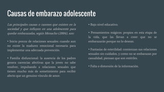 Causas de embarazo adolescente
Las principales causas o razones que existen en la
sociedad y que influyen en una adolescente para
quedar embarazadas, según Menacho (2004), son:
• Inicio precoz de relaciones sexuales: cuando aun
no existe la madurez emocional necesaria para
implementar una adecuada prevención.
• Familia disfuncional: la ausencia de los padres
genera carencias afectivas que la joven no sabe
resolver, impulsando a relaciones sexuales que
tienen mucho más de sometimiento para recibir
afecto que un genuino vínculo de amor.
• Bajo nivel educativo.
• Pensamientos mágicos: propios en esta etapa de
la vida, que las llevan a creer que no se
embarazarán porque no lo desean.
• Fantasías de esterilidad: comienzan sus relaciones
sexuales sin cuidados, y como no se embarazan por
casualidad, piensan que son estériles.
• Falta o distorsión de la información.
 