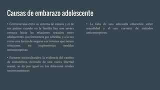 Causas de embarazo adolescente
• Controversias entre su sistema de valores y el de
sus padres: cuando en la familia hay una severa
censura hacia las relaciones sexuales entre
adolescentes, con frecuencia por rebeldía, y a la vez
como una forma de negarse a sí mismos que tienen
relaciones, no implementan medidas
anticonceptivas.
• Factores socioculturales: la evidencia del cambio
de costumbres, derivado de una nueva libertad
sexual, se da por igual en los diferentes niveles
socioeconómicos.
• La falta de una adecuada educación sobre
sexualidad y el uso correcto de métodos
anticonceptivos.
 