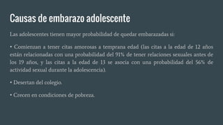 Causas de embarazo adolescente
Las adolescentes tienen mayor probabilidad de quedar embarazadas si:
• Comienzan a tener citas amorosas a temprana edad (las citas a la edad de 12 años
están relacionadas con una probabilidad del 91% de tener relaciones sexuales antes de
los 19 años, y las citas a la edad de 13 se asocia con una probabilidad del 56% de
actividad sexual durante la adolescencia).
• Desertan del colegio.
• Crecen en condiciones de pobreza.
 