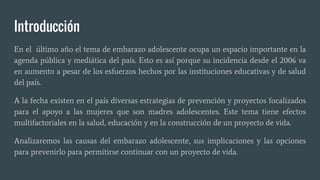Introducción
En el último año el tema de embarazo adolescente ocupa un espacio importante en la
agenda pública y mediática del país. Esto es así porque su incidencia desde el 2006 va
en aumento a pesar de los esfuerzos hechos por las instituciones educativas y de salud
del país.
A la fecha existen en el país diversas estrategias de prevención y proyectos focalizados
para el apoyo a las mujeres que son madres adolescentes. Este tema tiene efectos
multifactoriales en la salud, educación y en la construcción de un proyecto de vida.
Analizaremos las causas del embarazo adolescente, sus implicaciones y las opciones
para prevenirlo para permitirse continuar con un proyecto de vida.
 