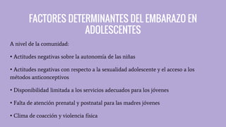 FACTORES DETERMINANTES DEL EMBARAZO EN
ADOLESCENTES
A nivel de la comunidad:
• Actitudes negativas sobre la autonomía de las niñas
• Actitudes negativas con respecto a la sexualidad adolescente y el acceso a los
métodos anticonceptivos
• Disponibilidad limitada a los servicios adecuados para los jóvenes
• Falta de atención prenatal y postnatal para las madres jóvenes
• Clima de coacción y violencia física
 