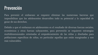 Prevención
Para prevenir el embarazo se requiere eliminar las numerosas barreras que
imposibilitan que los adolescentes desarrollen todo su potencial y la capacidad de
gozar de sus derechos.
Debido a que el embarazo en adolescentes es el resultado de diversas fuerzas sociales,
económicas y otras fuerzas subyacentes, para prevenirlo se requieren estrategias
multidimensionales orientadas al empoderamiento de las niñas y diseñadas para
poblaciones específicas de niñas, en particular aquellas que están marginadas y son
más vulnerables.
 