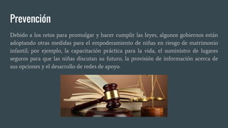 Prevención
Debido a los retos para promulgar y hacer cumplir las leyes, algunos gobiernos están
adoptando otras medidas para el empoderamiento de niñas en riesgo de matrimonio
infantil; por ejemplo, la capacitación práctica para la vida, el suministro de lugares
seguros para que las niñas discutan su futuro, la provisión de información acerca de
sus opciones y el desarrollo de redes de apoyo.
 