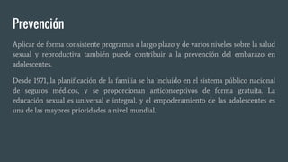 Prevención
Aplicar de forma consistente programas a largo plazo y de varios niveles sobre la salud
sexual y reproductiva también puede contribuir a la prevención del embarazo en
adolescentes.
Desde 1971, la planificación de la familia se ha incluido en el sistema público nacional
de seguros médicos, y se proporcionan anticonceptivos de forma gratuita. La
educación sexual es universal e integral, y el empoderamiento de las adolescentes es
una de las mayores prioridades a nivel mundial.
 