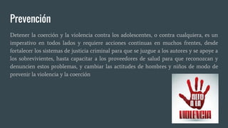 Prevención
Detener la coerción y la violencia contra los adolescentes, o contra cualquiera, es un
imperativo en todos lados y requiere acciones continuas en muchos frentes, desde
fortalecer los sistemas de justicia criminal para que se juzgue a los autores y se apoye a
los sobrevivientes, hasta capacitar a los proveedores de salud para que reconozcan y
denuncien estos problemas, y cambiar las actitudes de hombres y niños de modo de
prevenir la violencia y la coerción
 