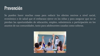 Prevención
Se pueden hacer muchas cosas para reducir los efectos nocivos a nivel social,
económico o de salud que el embarazo ejerce en las niñas y para asegurar que no se
pierdan las oportunidades de educación, empleo, subsistencia o participación en los
asuntos de sus comunidades, tanto para adolescentes casadas como solteras.
 