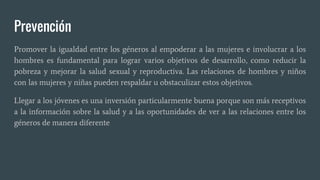 Prevención
Promover la igualdad entre los géneros al empoderar a las mujeres e involucrar a los
hombres es fundamental para lograr varios objetivos de desarrollo, como reducir la
pobreza y mejorar la salud sexual y reproductiva. Las relaciones de hombres y niños
con las mujeres y niñas pueden respaldar u obstaculizar estos objetivos.
Llegar a los jóvenes es una inversión particularmente buena porque son más receptivos
a la información sobre la salud y a las oportunidades de ver a las relaciones entre los
géneros de manera diferente
 